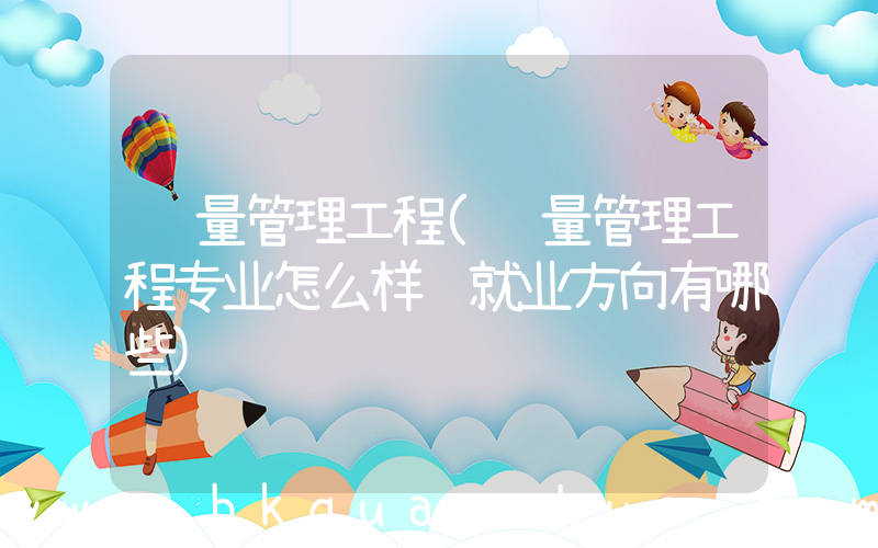 质量管理工程(质量管理工程专业怎么样 就业方向有哪些)